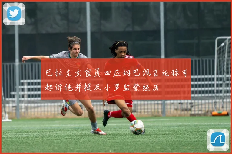 巴拉圭女官员回应姆巴佩言论称可起诉他并提及小罗监禁经历