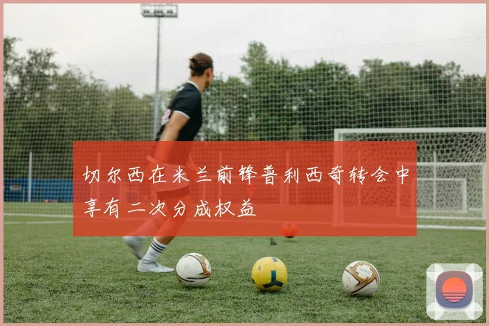 切尔西在米兰前锋普利西奇转会中享有二次分成权益
