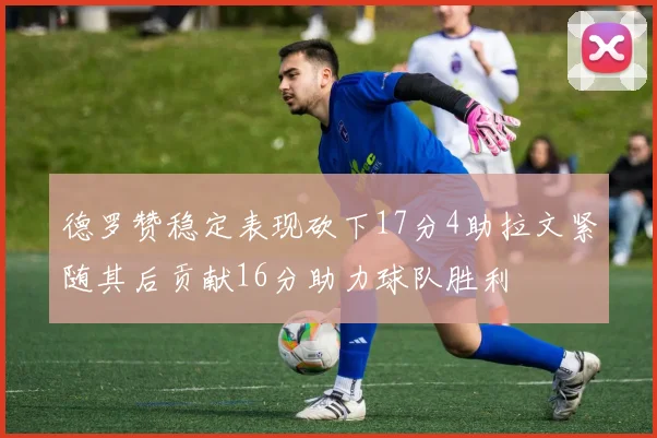 德罗赞稳定表现砍下17分4助拉文紧随其后贡献16分助力球队胜利