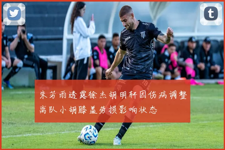 朱芳雨透露徐杰胡明轩因伤病调整离队小胡膝盖劳损影响状态