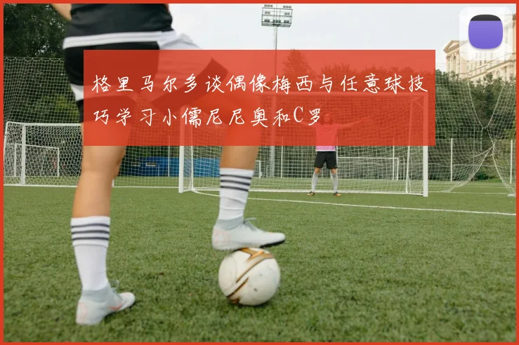 格里马尔多谈偶像梅西与任意球技巧学习小儒尼尼奥和C罗
