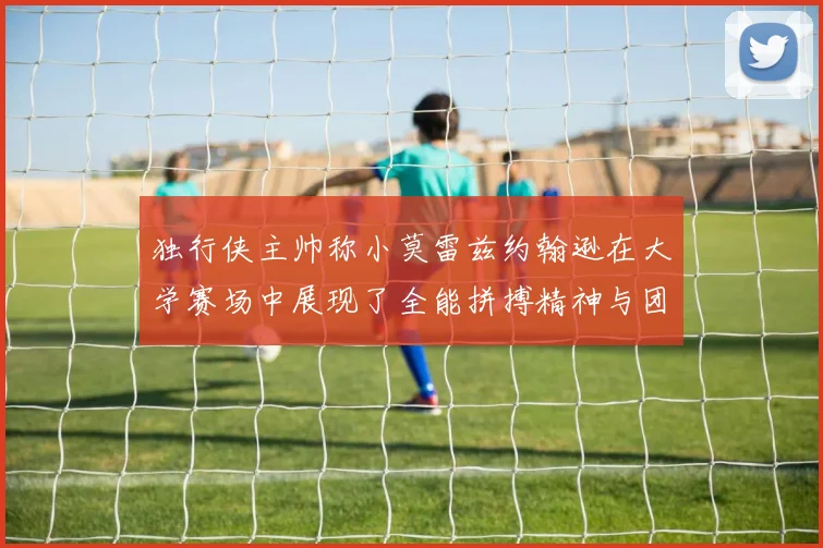 独行侠主帅称小莫雷兹约翰逊在大学赛场中展现了全能拼搏精神与团队奉献精神
