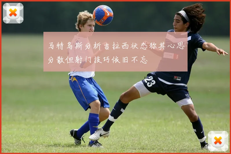 马特乌斯分析吉拉西状态称其心思分散但射门技巧依旧不忘
