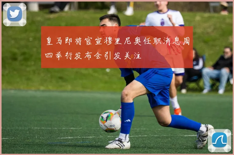 皇马即将官宣穆里尼奥任职消息周四举行发布会引发关注