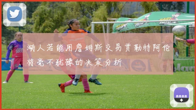 湖人若能用詹姆斯交易贾勒特阿伦将毫不犹豫的决策分析