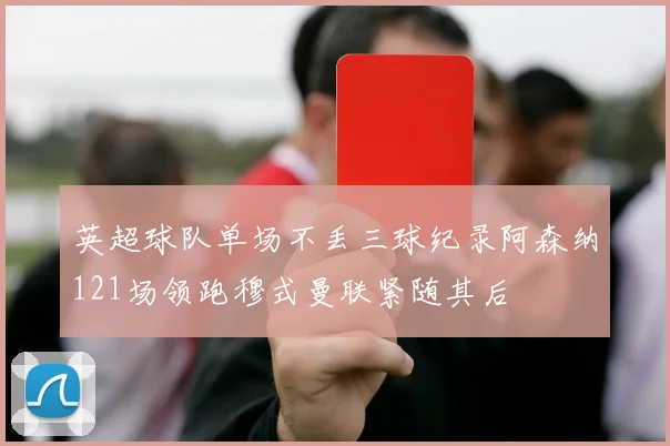英超球队单场不丢三球纪录阿森纳121场领跑穆式曼联紧随其后