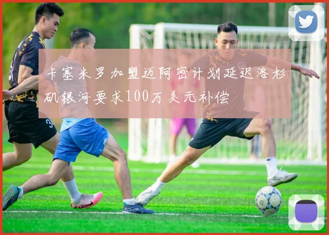 卡塞米罗加盟迈阿密计划延迟洛杉矶银河要求100万美元补偿