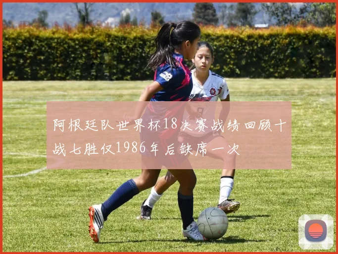 阿根廷队世界杯18决赛战绩回顾十战七胜仅1986年后缺席一次