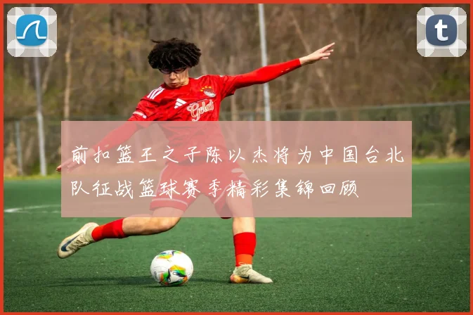 前扣篮王之子陈以杰将为中国台北队征战篮球赛季精彩集锦回顾