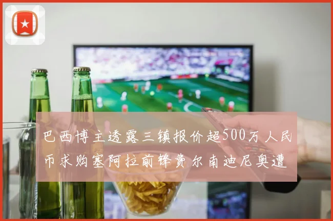 巴西博主透露三镇报价超500万人民币求购塞阿拉前锋费尔南迪尼奥遭拒绝