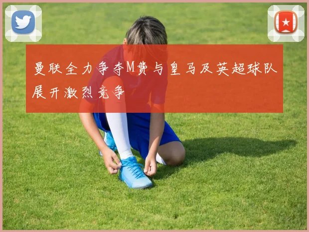 曼联全力争夺M费与皇马及英超球队展开激烈竞争