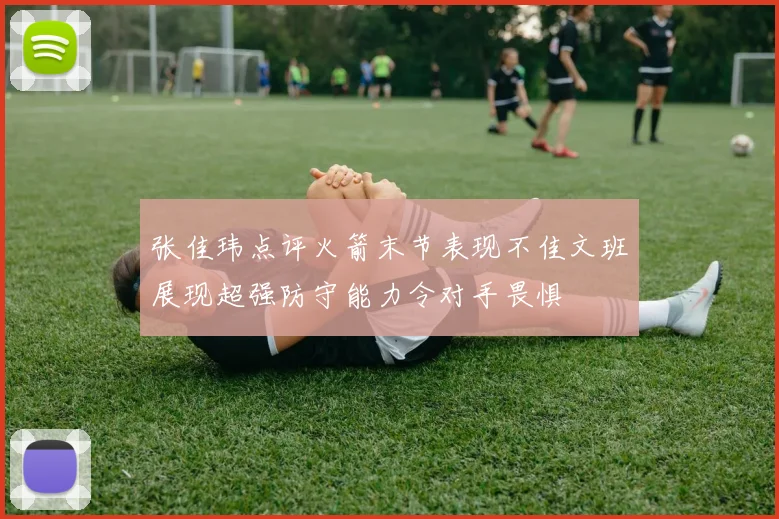 张佳玮点评火箭末节表现不佳文班展现超强防守能力令对手畏惧