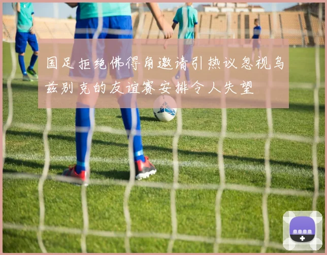 国足拒绝佛得角邀请引热议忽视乌兹别克的友谊赛安排令人失望