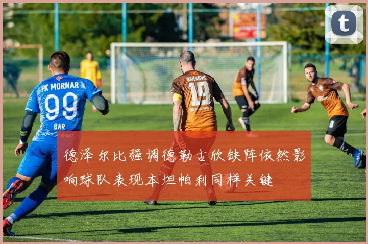 德泽尔比强调德勒古欣缺阵依然影响球队表现本坦帕利同样关键