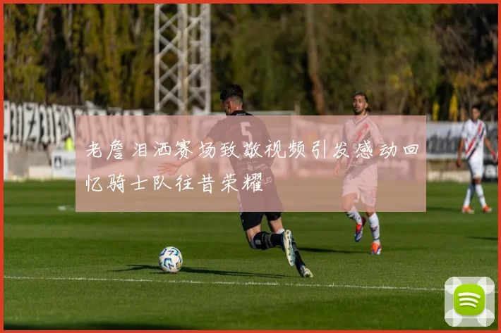 老詹泪洒赛场致敬视频引发感动回忆骑士队往昔荣耀
