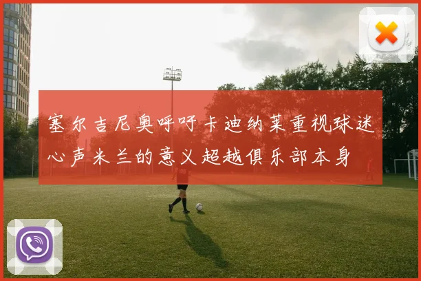 塞尔吉尼奥呼吁卡迪纳莱重视球迷心声米兰的意义超越俱乐部本身