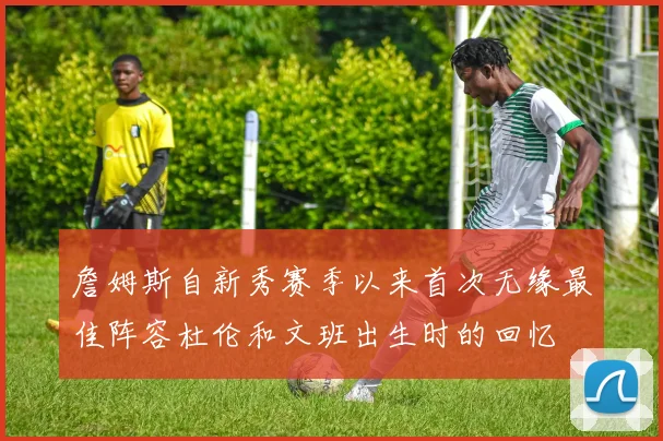 詹姆斯自新秀赛季以来首次无缘最佳阵容杜伦和文班出生时的回忆