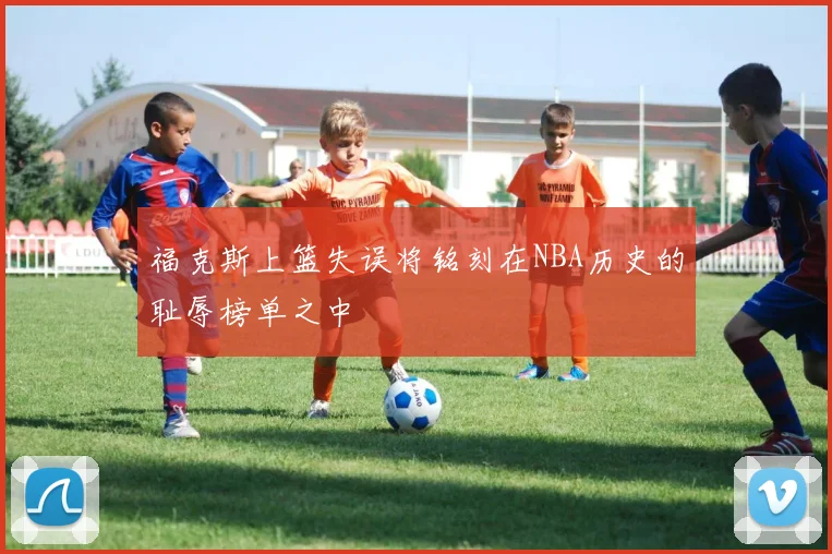 福克斯上篮失误将铭刻在NBA历史的耻辱榜单之中