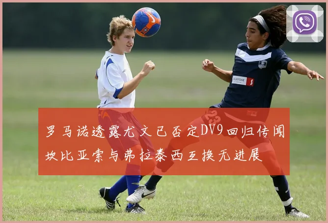 罗马诺透露尤文已否定DV9回归传闻坎比亚索与弗拉泰西互换无进展