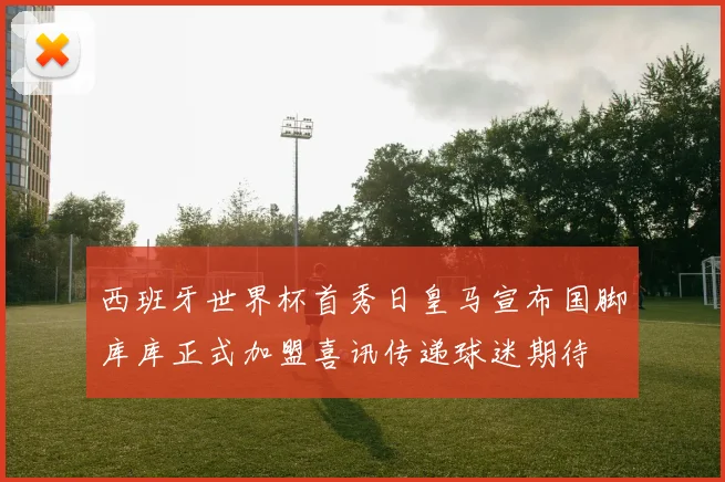 西班牙世界杯首秀日皇马宣布国脚库库正式加盟喜讯传递球迷期待